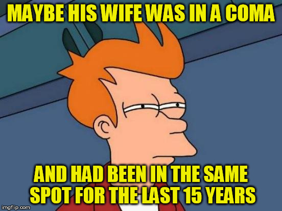Futurama Fry Meme | MAYBE HIS WIFE WAS IN A COMA AND HAD BEEN IN THE SAME SPOT FOR THE LAST 15 YEARS | image tagged in memes,futurama fry | made w/ Imgflip meme maker