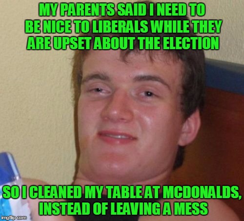 10 Guy Meme | MY PARENTS SAID I NEED TO BE NICE TO LIBERALS WHILE THEY ARE UPSET ABOUT THE ELECTION; SO I CLEANED MY TABLE AT MCDONALDS, INSTEAD OF LEAVING A MESS | image tagged in memes,10 guy,college liberal,trump,hillary | made w/ Imgflip meme maker