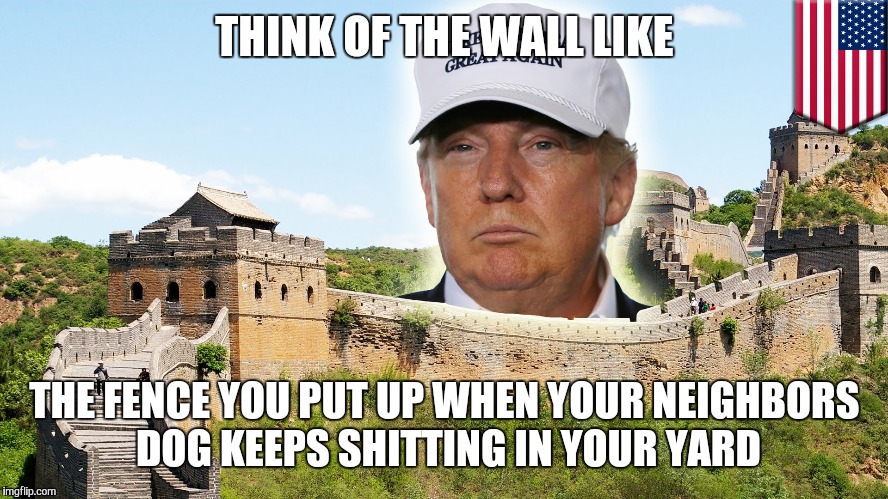 The great Wall of trump  |  THINK OF THE WALL LIKE; THE FENCE YOU PUT UP WHEN YOUR NEIGHBORS DOG KEEPS SHITTING IN YOUR YARD | image tagged in trump,donald trump,trump wall,trump 2016 | made w/ Imgflip meme maker