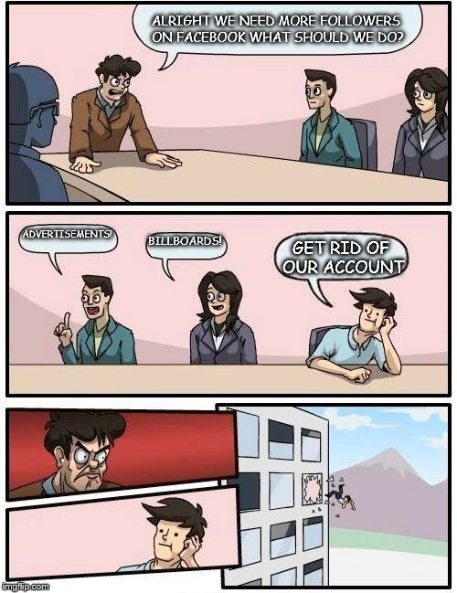 Boardroom Meeting Suggestion | ALRIGHT WE NEED MORE FOLLOWERS ON FACEBOOK WHAT SHOULD WE DO? ADVERTISEMENTS! BILLBOARDS! GET RID OF OUR ACCOUNT | image tagged in memes,boardroom meeting suggestion | made w/ Imgflip meme maker