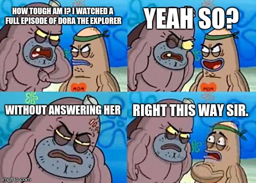 How Tough Are You | YEAH SO? HOW TOUGH AM I? I WATCHED A FULL EPISODE OF DORA THE EXPLORER; WITHOUT ANSWERING HER; RIGHT THIS WAY SIR. | image tagged in memes,how tough are you | made w/ Imgflip meme maker