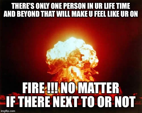 Nuclear Explosion Meme | THERE'S ONLY ONE PERSON IN UR LIFE TIME AND BEYOND THAT WILL MAKE U FEEL LIKE UR ON; FIRE !!! NO MATTER IF THERE NEXT TO OR NOT | image tagged in memes,nuclear explosion | made w/ Imgflip meme maker