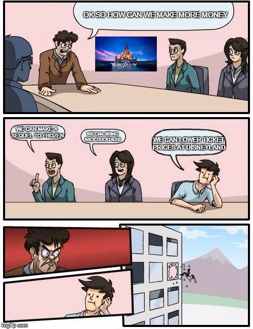 Boardroom Meeting Suggestion Meme | OK SO HOW CAN WE MAKE MORE MONEY; WE CAN MAKE A SEQUEL TO FROZEN; WE CAN  BRING BACK DUCKTALES; WE CAN LOWER TICKET PRICES AT DISNEYLAND | image tagged in memes,boardroom meeting suggestion | made w/ Imgflip meme maker