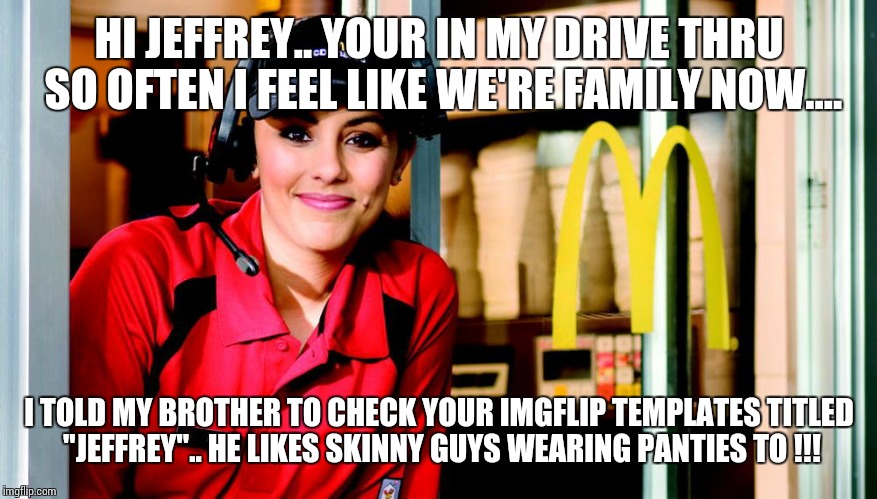 honest mcdonald's employee | HI JEFFREY.. YOUR IN MY DRIVE THRU SO OFTEN I FEEL LIKE WE'RE FAMILY NOW.... I TOLD MY BROTHER TO CHECK YOUR IMGFLIP TEMPLATES TITLED "JEFFREY".. HE LIKES SKINNY GUYS WEARING PANTIES TO !!! | image tagged in honest mcdonald's employee | made w/ Imgflip meme maker