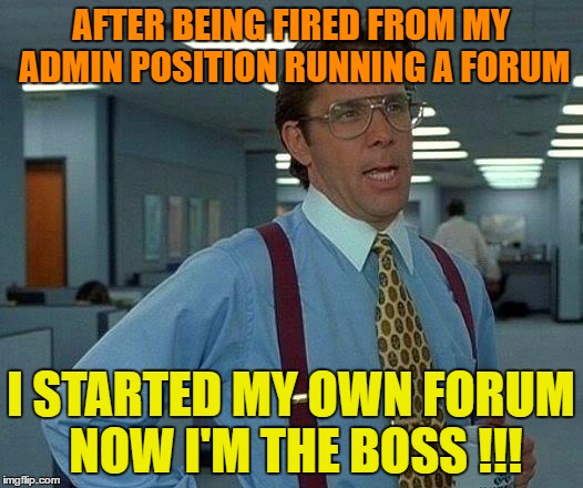 Ya Can't keep a good Mooseman down !  | AFTER BEING FIRED FROM MY ADMIN POSITION RUNNING A FORUM; I STARTED MY OWN FORUM NOW I'M THE BOSS !!! | image tagged in memes,that would be great | made w/ Imgflip meme maker