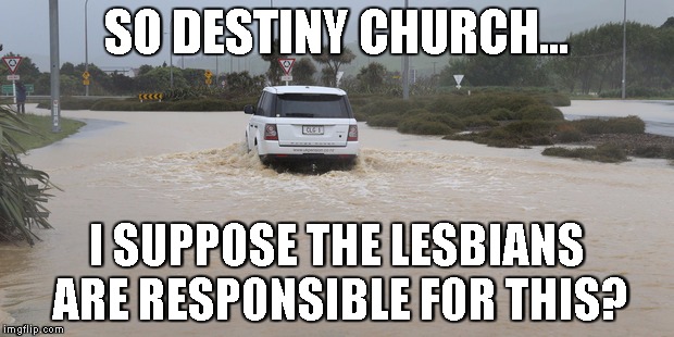 Gays responsible for earthquakes, so floods must be the work of lesbians? | SO DESTINY CHURCH... I SUPPOSE THE LESBIANS ARE RESPONSIBLE FOR THIS? | image tagged in blame,minorities,natural,disaster,homophobia | made w/ Imgflip meme maker