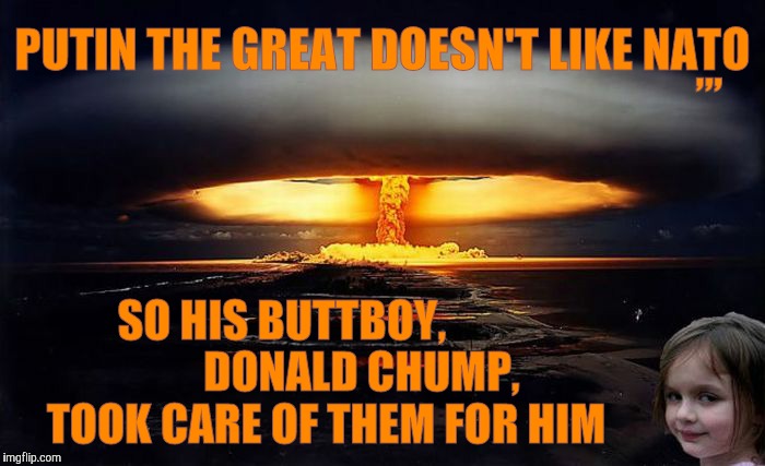 KABOOOM | ,,, PUTIN THE GREAT DOESN'T LIKE NATO; SO HIS BUTTBOY,                    DONALD CHUMP,      TOOK CARE OF THEM FOR HIM | image tagged in meme | made w/ Imgflip meme maker