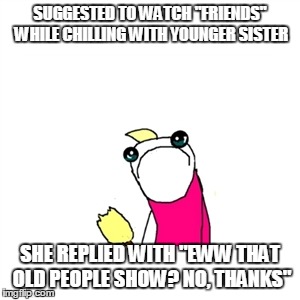 Sad X All The Y Meme | SUGGESTED TO WATCH "FRIENDS" WHILE CHILLING WITH YOUNGER SISTER; SHE REPLIED WITH "EWW THAT OLD PEOPLE SHOW? NO, THANKS" | image tagged in memes,sad x all the y | made w/ Imgflip meme maker