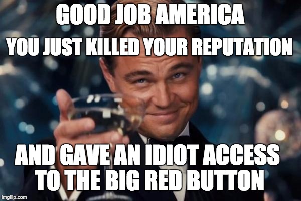 Good job America | GOOD JOB AMERICA; YOU JUST KILLED YOUR REPUTATION; AND GAVE AN IDIOT ACCESS TO THE BIG RED BUTTON | image tagged in memes,leonardo dicaprio cheers,america,donald trump | made w/ Imgflip meme maker