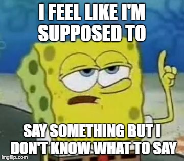spongebob meme | I FEEL LIKE I'M SUPPOSED TO; SAY SOMETHING BUT I DON'T KNOW WHAT TO SAY | image tagged in memes,ill have you know spongebob,saying something | made w/ Imgflip meme maker