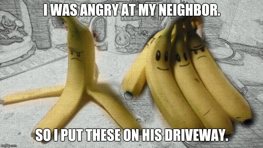Mario Kart Realistic Bananna | I WAS ANGRY AT MY NEIGHBOR. SO I PUT THESE ON HIS DRIVEWAY. | image tagged in mario kart realistic bananna | made w/ Imgflip meme maker