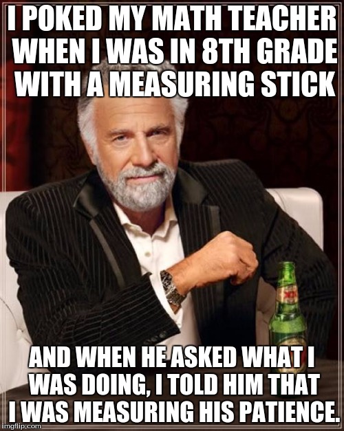 The Most Interesting Man In The World | I POKED MY MATH TEACHER WHEN I WAS IN 8TH GRADE WITH A MEASURING STICK; AND WHEN HE ASKED WHAT I WAS DOING, I TOLD HIM THAT I WAS MEASURING HIS PATIENCE. | image tagged in memes,the most interesting man in the world | made w/ Imgflip meme maker