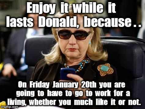 Hillary Clinton Cellphone Meme |  Enjoy  it  while  it  lasts  Donald,  because . . On  Friday  January  20th  you  are  going  to  have  to  go  to  work  for  a  living,  whether  you  much  like  it  or  not. | image tagged in memes,hillary clinton cellphone | made w/ Imgflip meme maker