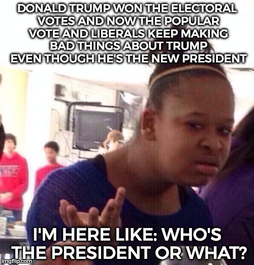 Black Girl Wat | DONALD TRUMP WON THE ELECTORAL VOTES AND NOW THE POPULAR VOTE AND LIBERALS KEEP MAKING BAD THINGS ABOUT TRUMP EVEN THOUGH HE'S THE NEW PRESIDENT; I'M HERE LIKE: WHO'S THE PRESIDENT OR WHAT? | image tagged in memes,black girl wat | made w/ Imgflip meme maker