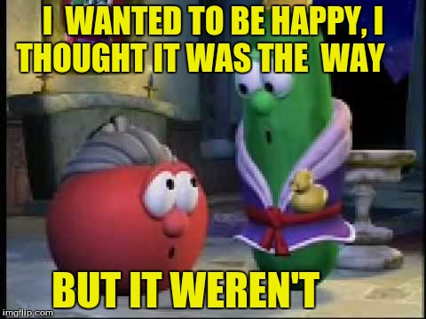 But It Weren't | I  WANTED TO BE HAPPY, I THOUGHT IT WAS THE  WAY; BUT IT WEREN'T | image tagged in veggietales | made w/ Imgflip meme maker