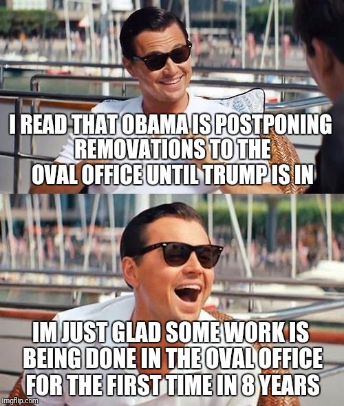 Obama/Trump/Oval Office Renovation  | I READ THAT OBAMA IS POSTPONING REMOVATIONS TO THE OVAL OFFICE UNTIL TRUMP IS IN; IM JUST GLAD SOME WORK IS BEING DONE IN THE OVAL OFFICE FOR THE FIRST TIME IN 8 YEARS | image tagged in memes,leonardo dicaprio wolf of wall street | made w/ Imgflip meme maker