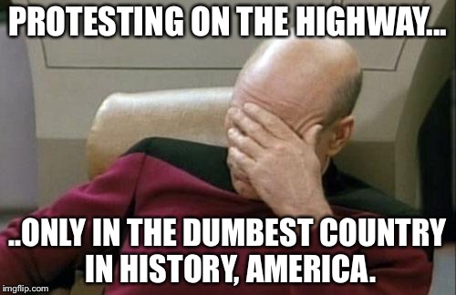 Captain Picard Facepalm Meme | PROTESTING ON THE HIGHWAY... ..ONLY IN THE DUMBEST COUNTRY IN HISTORY, AMERICA. | image tagged in memes,captain picard facepalm | made w/ Imgflip meme maker