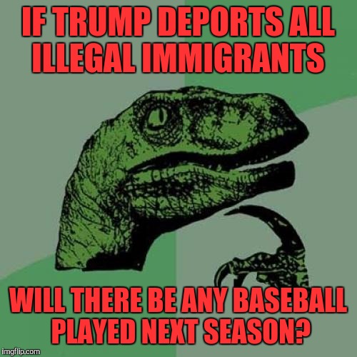 Philosoraptor Meme | IF TRUMP DEPORTS ALL ILLEGAL IMMIGRANTS; WILL THERE BE ANY BASEBALL PLAYED NEXT SEASON? | image tagged in memes,philosoraptor | made w/ Imgflip meme maker