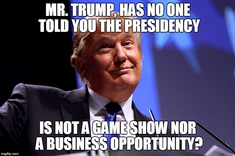 Donald Trump | MR. TRUMP, HAS NO ONE TOLD YOU THE PRESIDENCY; IS NOT A GAME SHOW NOR A BUSINESS OPPORTUNITY? | image tagged in donald trump | made w/ Imgflip meme maker