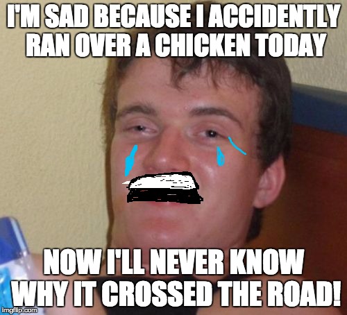 10 Guy |  I'M SAD BECAUSE I ACCIDENTLY RAN OVER A CHICKEN TODAY; NOW I'LL NEVER KNOW WHY IT CROSSED THE ROAD! | image tagged in memes,10 guy | made w/ Imgflip meme maker