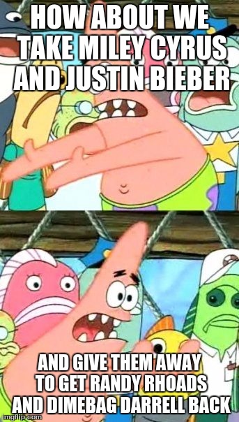 Put It Somewhere Else Patrick | HOW ABOUT WE TAKE MILEY CYRUS AND JUSTIN BIEBER; AND GIVE THEM AWAY TO GET RANDY RHOADS AND DIMEBAG DARRELL BACK | image tagged in memes,put it somewhere else patrick | made w/ Imgflip meme maker