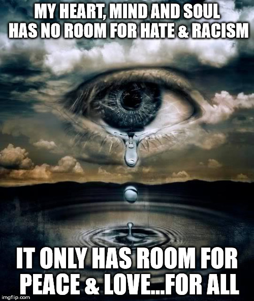 tears | MY HEART, MIND AND SOUL HAS NO ROOM FOR HATE & RACISM; IT ONLY HAS ROOM FOR PEACE & LOVE...FOR ALL | image tagged in tears | made w/ Imgflip meme maker