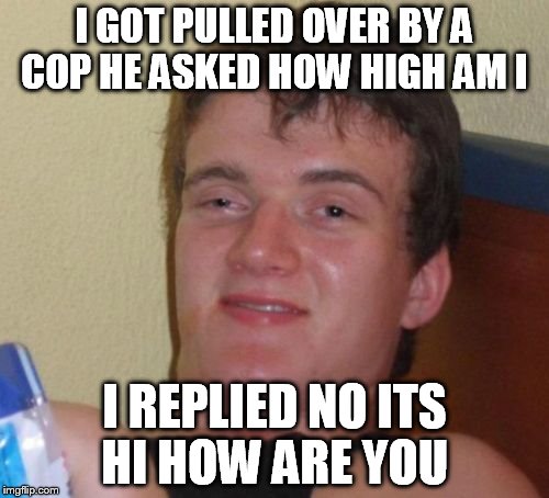 10 Guy Meme | I GOT PULLED OVER BY A COP HE ASKED HOW HIGH AM I; I REPLIED NO ITS HI HOW ARE YOU | image tagged in memes,10 guy | made w/ Imgflip meme maker