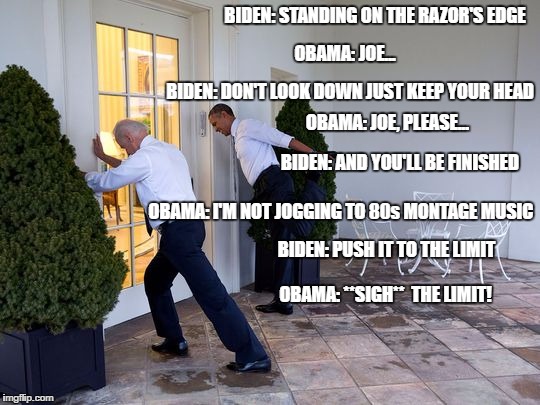 Biden Stretching | BIDEN: STANDING ON THE RAZOR'S EDGE; OBAMA: JOE... BIDEN: DON'T LOOK DOWN JUST KEEP YOUR HEAD; OBAMA: JOE, PLEASE... BIDEN: AND YOU'LL BE FINISHED; OBAMA: I'M NOT JOGGING TO 80s MONTAGE MUSIC; BIDEN: PUSH IT TO THE LIMIT; OBAMA: **SIGH**  THE LIMIT! | image tagged in biden stretching | made w/ Imgflip meme maker