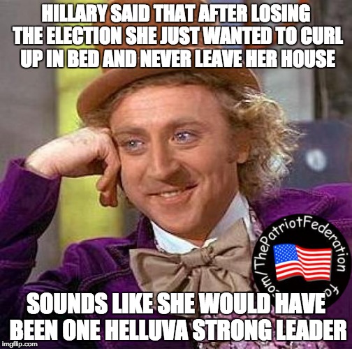 Creepy Condescending Wonka | HILLARY SAID THAT AFTER LOSING THE ELECTION SHE JUST WANTED TO CURL UP IN BED AND NEVER LEAVE HER HOUSE; SOUNDS LIKE SHE WOULD HAVE BEEN ONE HELLUVA STRONG LEADER | image tagged in memes,creepy condescending wonka | made w/ Imgflip meme maker