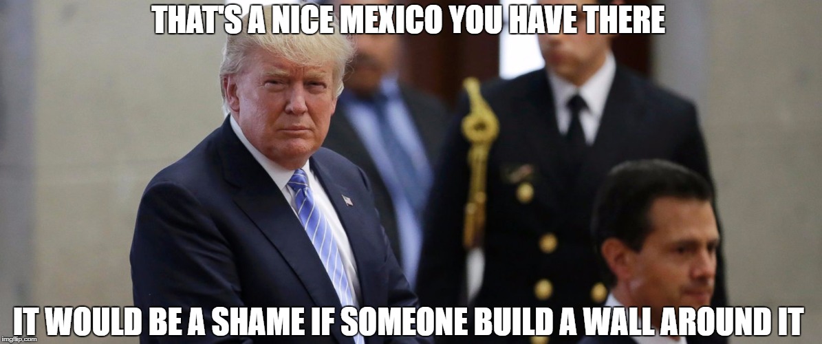 THAT'S A NICE MEXICO YOU HAVE THERE; IT WOULD BE A SHAME IF SOMEONE BUILD A WALL AROUND IT | image tagged in nice mexico | made w/ Imgflip meme maker