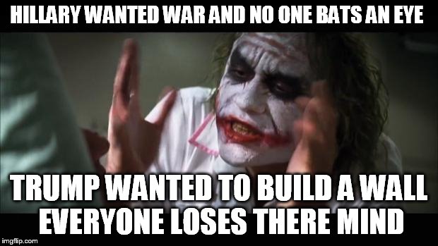 And everybody loses their minds Meme | HILLARY WANTED WAR AND NO ONE BATS AN EYE; TRUMP WANTED TO BUILD A WALL EVERYONE LOSES THERE MIND | image tagged in memes,and everybody loses their minds | made w/ Imgflip meme maker