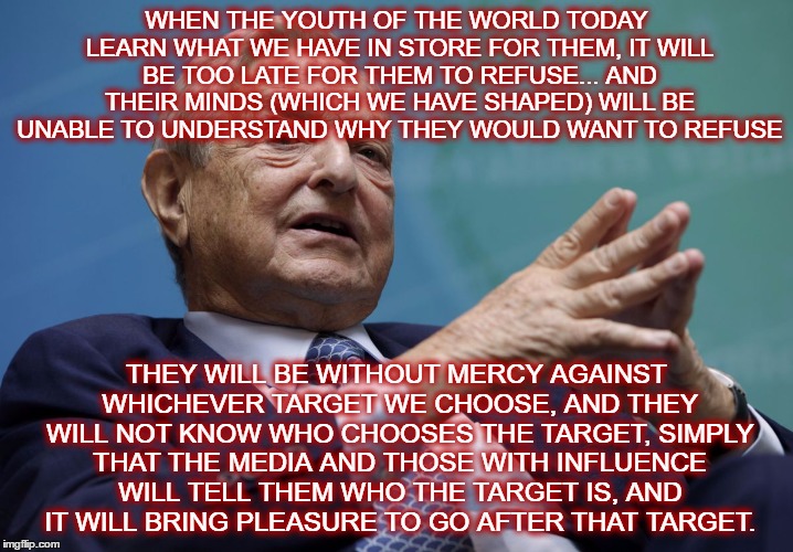 Today's youth are the victims and the aggressors | WHEN THE YOUTH OF THE WORLD TODAY LEARN WHAT WE HAVE IN STORE FOR THEM, IT WILL BE TOO LATE FOR THEM TO REFUSE... AND THEIR MINDS (WHICH WE HAVE SHAPED) WILL BE UNABLE TO UNDERSTAND WHY THEY WOULD WANT TO REFUSE; THEY WILL BE WITHOUT MERCY AGAINST WHICHEVER TARGET WE CHOOSE, AND THEY WILL NOT KNOW WHO CHOOSES THE TARGET, SIMPLY THAT THE MEDIA AND THOSE WITH INFLUENCE WILL TELL THEM WHO THE TARGET IS, AND IT WILL BRING PLEASURE TO GO AFTER THAT TARGET. | image tagged in george soros | made w/ Imgflip meme maker
