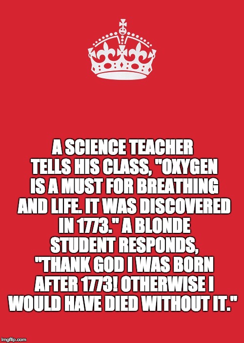 Keep Calm And Carry On Red Meme | A SCIENCE TEACHER TELLS HIS CLASS, "OXYGEN IS A MUST FOR BREATHING AND LIFE. IT WAS DISCOVERED IN 1773." A BLONDE STUDENT RESPONDS, "THANK GOD I WAS BORN AFTER 1773! OTHERWISE I WOULD HAVE DIED WITHOUT IT." | image tagged in memes,keep calm and carry on red | made w/ Imgflip meme maker