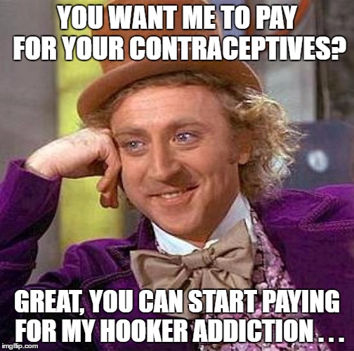 Wonka on taxpayer contraceptives | YOU WANT ME TO PAY FOR YOUR CONTRACEPTIVES? GREAT, YOU CAN START PAYING FOR MY HOOKER ADDICTION . . . | image tagged in memes,creepy condescending wonka,taxpayer contraceptives,obamacare | made w/ Imgflip meme maker