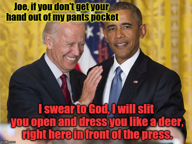Biden Obama | Joe, if you don't get your hand out of my pants pocket; I swear to God, I will slit you open and dress you like a deer, right here in front of the press. | image tagged in biden obama | made w/ Imgflip meme maker