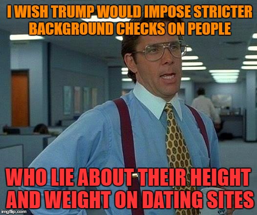That Would Be Great Meme | I WISH TRUMP WOULD IMPOSE STRICTER BACKGROUND CHECKS ON PEOPLE; WHO LIE ABOUT THEIR HEIGHT AND WEIGHT ON DATING SITES | image tagged in memes,that would be great | made w/ Imgflip meme maker