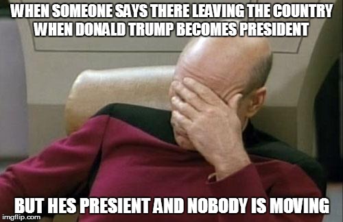 Captain Picard Facepalm Meme | WHEN SOMEONE SAYS THERE LEAVING THE COUNTRY WHEN DONALD TRUMP BECOMES PRESIDENT; BUT HES PRESIENT AND NOBODY IS MOVING | image tagged in memes,captain picard facepalm | made w/ Imgflip meme maker