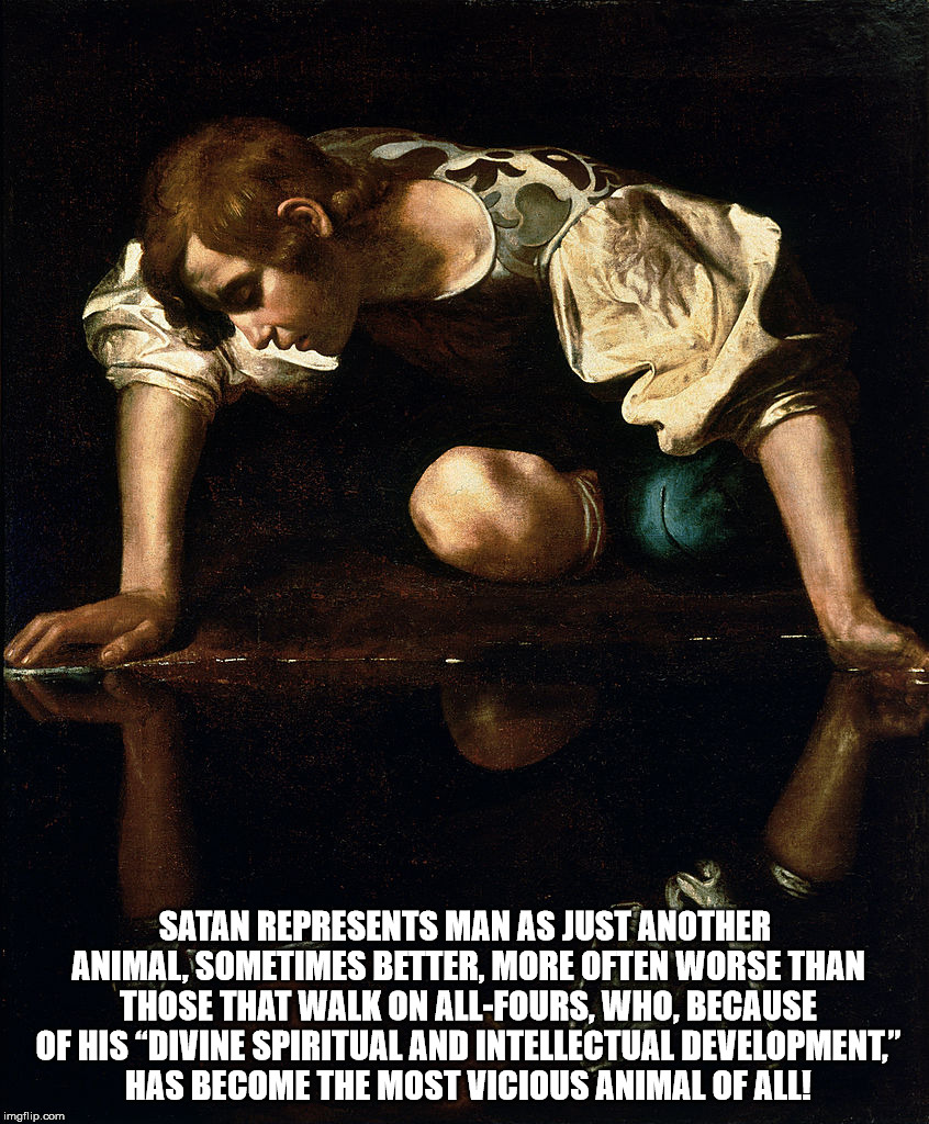 SATAN REPRESENTS MAN AS JUST ANOTHER ANIMAL, SOMETIMES BETTER, MORE OFTEN WORSE THAN THOSE THAT WALK ON ALL-FOURS, WHO, BECAUSE OF HIS “DIVINE SPIRITUAL AND INTELLECTUAL DEVELOPMENT,” HAS BECOME THE MOST VICIOUS ANIMAL OF ALL! | image tagged in malignant narcissism,satan,narcissism,sexual narcissism | made w/ Imgflip meme maker