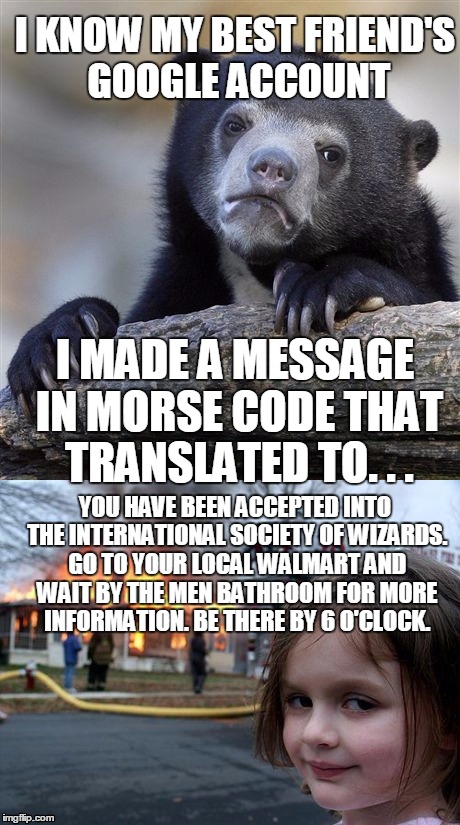 I KNOW MY BEST FRIEND'S GOOGLE ACCOUNT; I MADE A MESSAGE IN MORSE CODE THAT TRANSLATED TO. . . YOU HAVE BEEN ACCEPTED INTO THE INTERNATIONAL SOCIETY OF WIZARDS. GO TO YOUR LOCAL WALMART AND WAIT BY THE MEN BATHROOM FOR MORE INFORMATION. BE THERE BY 6 O'CLOCK. | image tagged in confession bear,disaster girl,memes | made w/ Imgflip meme maker