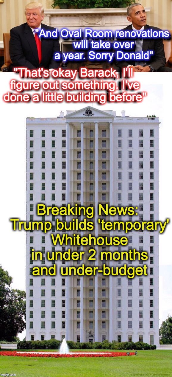 Well, if it were true, then it would be a simple matter..... | "And Oval Room renovations will take over a year. Sorry Donald"; "And Oval Room renovations will take over a year. Sorry Donald"; "That's okay Barack, I'll figure out something. I've done a little building before"; "That's okay Barack, I'll figure out something. I've done a little building before"; Breaking News: Trump builds 'temporary' Whitehouse in under 2 months and under-budget | image tagged in whitehouse,barack obama,donald trump | made w/ Imgflip meme maker