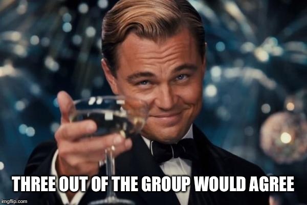 Leonardo Dicaprio Cheers Meme | THREE OUT OF THE GROUP WOULD AGREE | image tagged in memes,leonardo dicaprio cheers | made w/ Imgflip meme maker