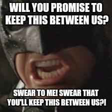 swear to me batman | WILL YOU PROMISE TO KEEP THIS BETWEEN US? SWEAR TO ME! SWEAR THAT YOU'LL KEEP THIS BETWEEN US?! | image tagged in swear to me batman | made w/ Imgflip meme maker