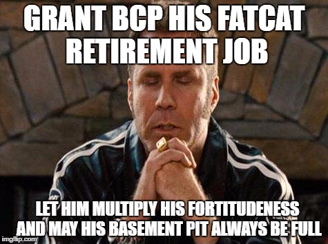 Ricky Bobby Praying | GRANT BCP HIS FATCAT RETIREMENT JOB; LET HIM MULTIPLY HIS FORTITUDENESS AND MAY HIS BASEMENT PIT ALWAYS BE FULL | image tagged in ricky bobby praying | made w/ Imgflip meme maker