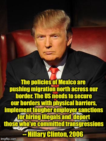 Whoever said this must be racist  |  The policies of Mexico are pushing migration north across our border. The US needs to secure our borders with physical barriers, implement tougher employer sanctions for hiring illegals and 
deport those who’ve committed transgressions; -- Hillary Clinton, 2006 | image tagged in serious trump | made w/ Imgflip meme maker