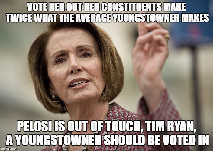 Nancy Pelosi | VOTE HER OUT HER CONSTITUENTS MAKE TWICE WHAT THE AVERAGE YOUNGSTOWNER MAKES; PELOSI IS OUT OF TOUCH, TIM RYAN, A YOUNGSTOWNER SHOULD BE VOTED IN | image tagged in nancy pelosi | made w/ Imgflip meme maker