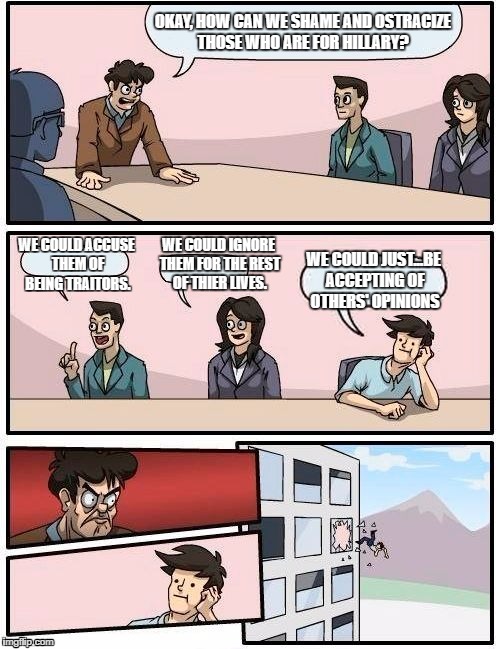 Boardroom Meeting Suggestion | OKAY, HOW CAN WE SHAME AND OSTRACIZE THOSE WHO ARE FOR HILLARY? WE COULD IGNORE THEM FOR THE REST OF THIER LIVES. WE COULD ACCUSE THEM OF BEING TRAITORS. WE COULD JUST...BE ACCEPTING OF OTHERS' OPINIONS | image tagged in memes,boardroom meeting suggestion | made w/ Imgflip meme maker