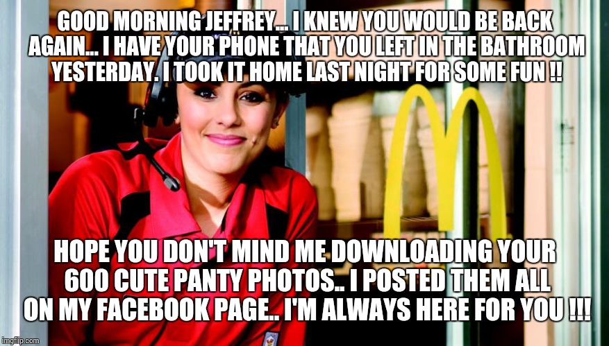 honest mcdonald's employee | GOOD MORNING JEFFREY... I KNEW YOU WOULD BE BACK AGAIN... I HAVE YOUR PHONE THAT YOU LEFT IN THE BATHROOM YESTERDAY. I TOOK IT HOME LAST NIGHT FOR SOME FUN !! HOPE YOU DON'T MIND ME DOWNLOADING YOUR 600 CUTE PANTY PHOTOS.. I POSTED THEM ALL ON MY FACEBOOK PAGE.. I'M ALWAYS HERE FOR YOU !!! | image tagged in honest mcdonald's employee | made w/ Imgflip meme maker