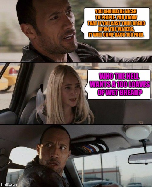 The Rock Driving | YOU SHOULD BE NICER TO PEOPLE. YOU KNOW THAT IF YOU CAST YOUR BREAD UPON THE WATERS, IT WILL COME BACK 100 FOLD. WHO THE HELL WANTS A 100 LOAVES OF WET BREAD? | image tagged in memes,the rock driving | made w/ Imgflip meme maker