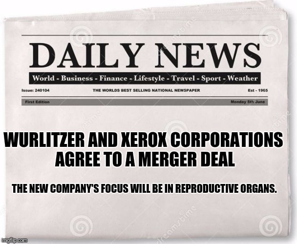 In financial news... | WURLITZER AND XEROX CORPORATIONS AGREE TO A MERGER DEAL; THE NEW COMPANY'S FOCUS WILL BE IN REPRODUCTIVE ORGANS. | image tagged in news | made w/ Imgflip meme maker