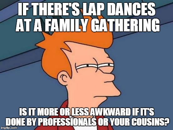 I have to borrow from other people's life stories, mine are too boring :( | IF THERE'S LAP DANCES AT A FAMILY GATHERING; IS IT MORE OR LESS AWKWARD IF IT'S DONE BY PROFESSIONALS OR YOUR COUSINS? | image tagged in memes,futurama fry,not exactly how it went,it came from the comments,awkward clue | made w/ Imgflip meme maker